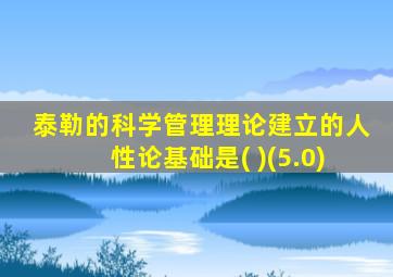 泰勒的科学管理理论建立的人性论基础是( )(5.0)